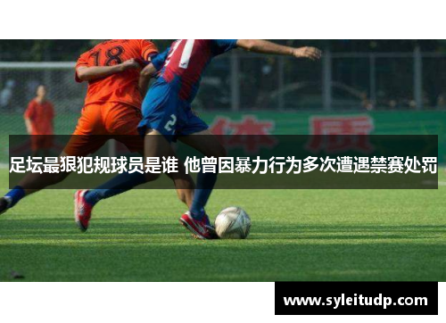 足坛最狠犯规球员是谁 他曾因暴力行为多次遭遇禁赛处罚
